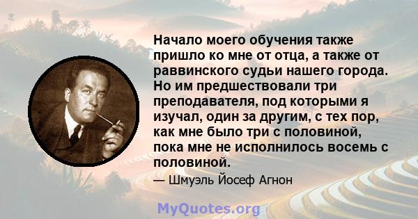 Начало моего обучения также пришло ко мне от отца, а также от раввинского судьи нашего города. Но им предшествовали три преподавателя, под которыми я изучал, один за другим, с тех пор, как мне было три с половиной, пока 