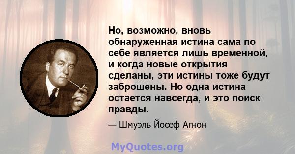 Но, возможно, вновь обнаруженная истина сама по себе является лишь временной, и когда новые открытия сделаны, эти истины тоже будут заброшены. Но одна истина остается навсегда, и это поиск правды.