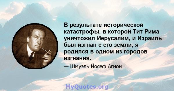 В результате исторической катастрофы, в которой Тит Рима уничтожил Иерусалим, и Израиль был изгнан с его земли, я родился в одном из городов изгнания.