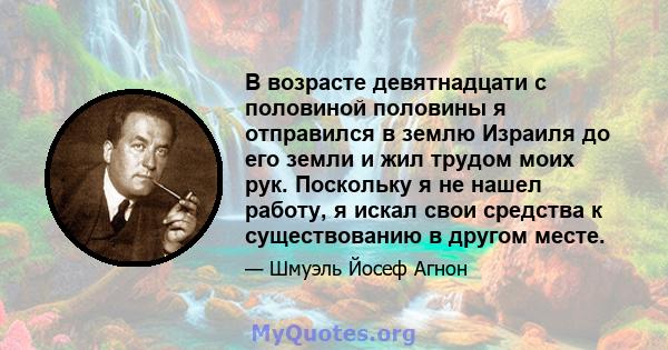 В возрасте девятнадцати с половиной половины я отправился в землю Израиля до его земли и жил трудом моих рук. Поскольку я не нашел работу, я искал свои средства к существованию в другом месте.