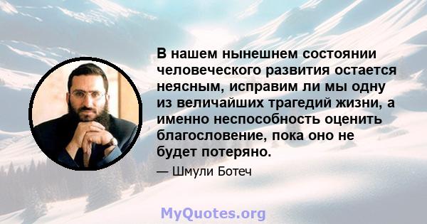 В нашем нынешнем состоянии человеческого развития остается неясным, исправим ли мы одну из величайших трагедий жизни, а именно неспособность оценить благословение, пока оно не будет потеряно.