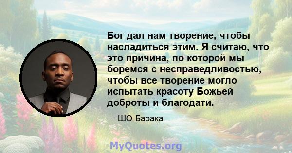 Бог дал нам творение, чтобы насладиться этим. Я считаю, что это причина, по которой мы боремся с несправедливостью, чтобы все творение могло испытать красоту Божьей доброты и благодати.