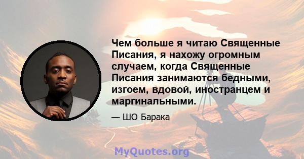 Чем больше я читаю Священные Писания, я нахожу огромным случаем, когда Священные Писания занимаются бедными, изгоем, вдовой, иностранцем и маргинальными.