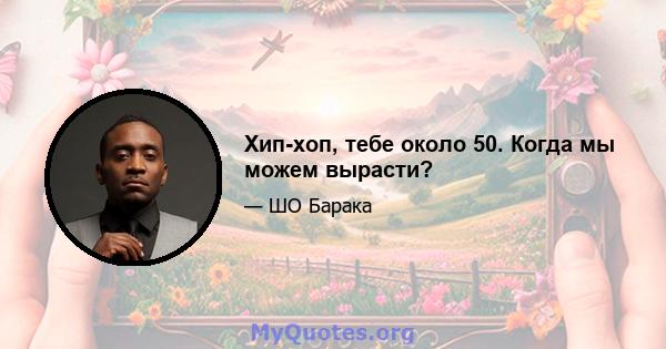 Хип-хоп, тебе около 50. Когда мы можем вырасти?