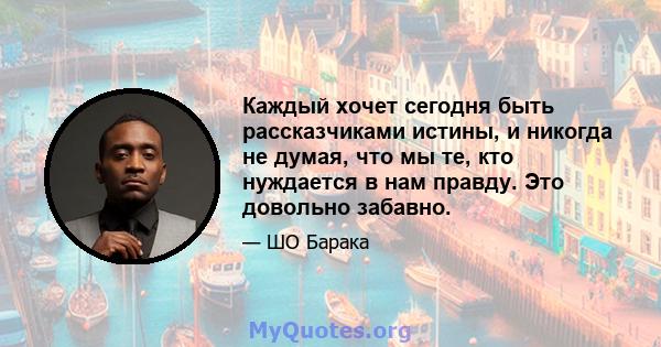 Каждый хочет сегодня быть рассказчиками истины, и никогда не думая, что мы те, кто нуждается в нам правду. Это довольно забавно.