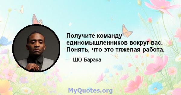 Получите команду единомышленников вокруг вас. Понять, что это тяжелая работа.