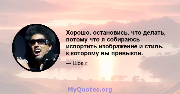 Хорошо, остановись, что делать, потому что я собираюсь испортить изображение и стиль, к которому вы привыкли.