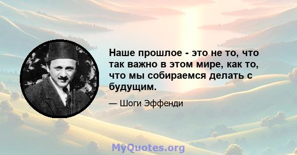 Наше прошлое - это не то, что так важно в этом мире, как то, что мы собираемся делать с будущим.