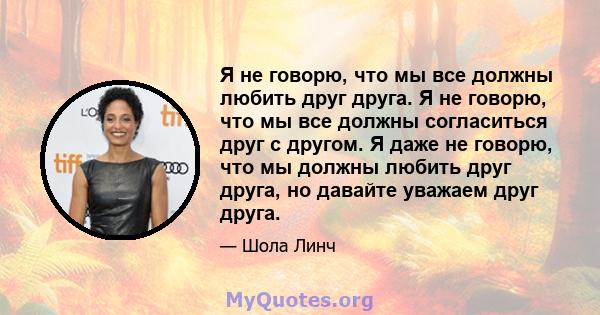 Я не говорю, что мы все должны любить друг друга. Я не говорю, что мы все должны согласиться друг с другом. Я даже не говорю, что мы должны любить друг друга, но давайте уважаем друг друга.