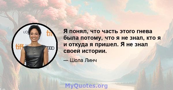 Я понял, что часть этого гнева была потому, что я не знал, кто я и откуда я пришел. Я не знал своей истории.