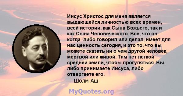 Иисус Христос для меня является выдающейся личностью всех времен, всей истории, как Сына Божьего, так и как Сына Человеческого. Все, что он когда -либо говорил или делал, имеет для нас ценность сегодня, и это то, что вы 