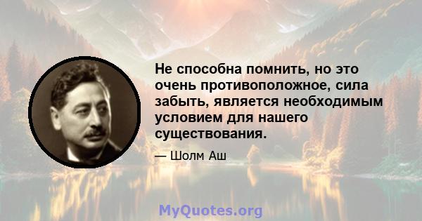 Не способна помнить, но это очень противоположное, сила забыть, является необходимым условием для нашего существования.