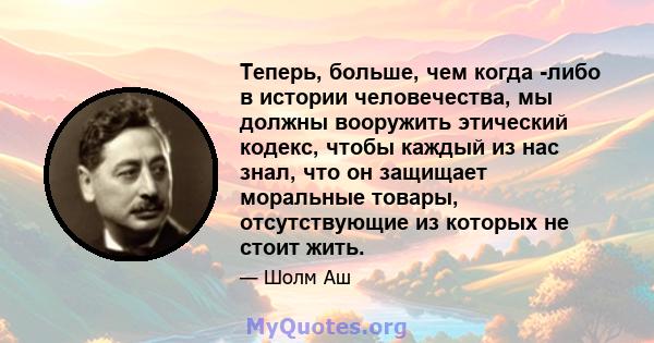 Теперь, больше, чем когда -либо в истории человечества, мы должны вооружить этический кодекс, чтобы каждый из нас знал, что он защищает моральные товары, отсутствующие из которых не стоит жить.