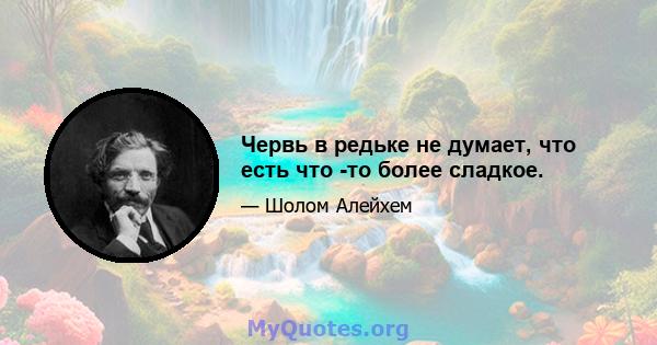 Червь в редьке не думает, что есть что -то более сладкое.