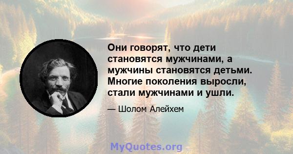 Они говорят, что дети становятся мужчинами, а мужчины становятся детьми. Многие поколения выросли, стали мужчинами и ушли.