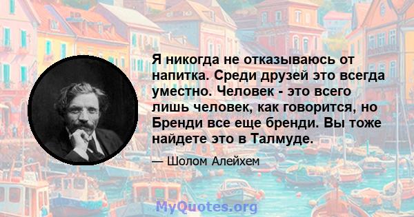 Я никогда не отказываюсь от напитка. Среди друзей это всегда уместно. Человек - это всего лишь человек, как говорится, но Бренди все еще бренди. Вы тоже найдете это в Талмуде.