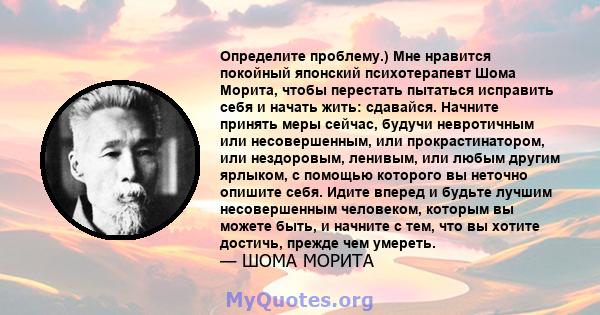 Определите проблему.) Мне нравится покойный японский психотерапевт Шома Морита, чтобы перестать пытаться исправить себя и начать жить: сдавайся. Начните принять меры сейчас, будучи невротичным или несовершенным, или