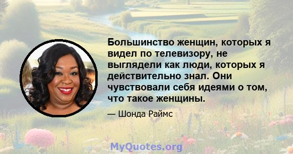 Большинство женщин, которых я видел по телевизору, не выглядели как люди, которых я действительно знал. Они чувствовали себя идеями о том, что такое женщины.