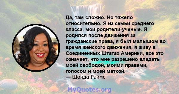 Да, там сложно. Но тяжело относительно. Я из семьи среднего класса, мои родители-ученые. Я родился после движения за гражданские права, я был малышом во время женского движения, я живу в Соединенных Штатах Америки, все