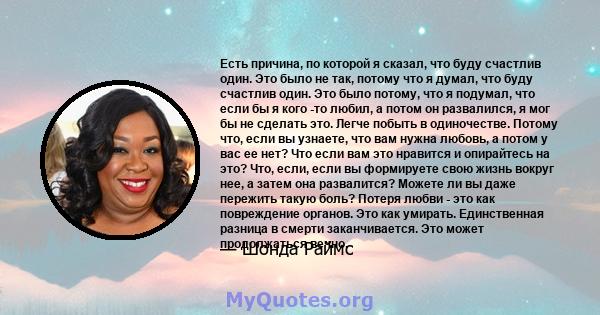 Есть причина, по которой я сказал, что буду счастлив один. Это было не так, потому что я думал, что буду счастлив один. Это было потому, что я подумал, что если бы я кого -то любил, а потом он развалился, я мог бы не