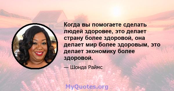 Когда вы помогаете сделать людей здоровее, это делает страну более здоровой, она делает мир более здоровым, это делает экономику более здоровой.