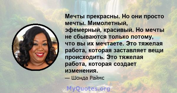 Мечты прекрасны. Но они просто мечты. Мимолетный, эфемерный, красивый. Но мечты не сбываются только потому, что вы их мечтаете. Это тяжелая работа, которая заставляет вещи происходить. Это тяжелая работа, которая