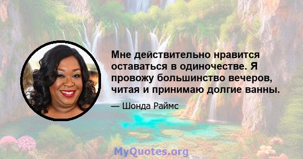 Мне действительно нравится оставаться в одиночестве. Я провожу большинство вечеров, читая и принимаю долгие ванны.