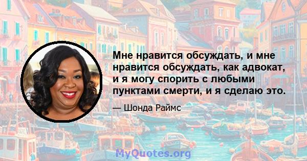 Мне нравится обсуждать, и мне нравится обсуждать, как адвокат, и я могу спорить с любыми пунктами смерти, и я сделаю это.