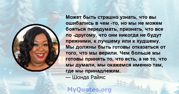 Может быть страшно узнать, что вы ошибались в чем -то, но мы не можем бояться передумать, признать, что все по -другому, что они никогда не будут прежними, к лучшему или к худшему. Мы должны быть готовы отказаться от