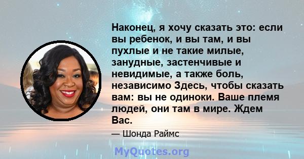 Наконец, я хочу сказать это: если вы ребенок, и вы там, и вы пухлые и не такие милые, занудные, застенчивые и невидимые, а также боль, независимо Здесь, чтобы сказать вам: вы не одиноки. Ваше племя людей, они там в