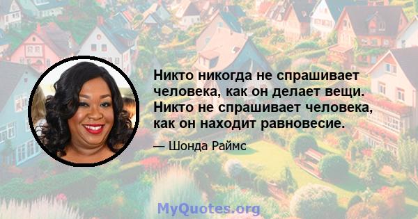 Никто никогда не спрашивает человека, как он делает вещи. Никто не спрашивает человека, как он находит равновесие.