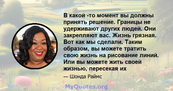 В какой -то момент вы должны принять решение. Границы не удерживают других людей. Они закрепляют вас. Жизнь грязная. Вот как мы сделали. Таким образом, вы можете тратить свою жизнь на рисование линий. Или вы можете жить 