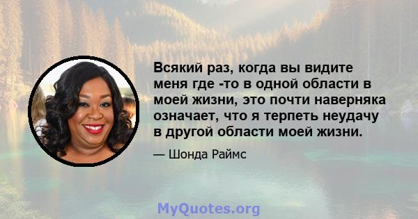 Всякий раз, когда вы видите меня где -то в одной области в моей жизни, это почти наверняка означает, что я терпеть неудачу в другой области моей жизни.