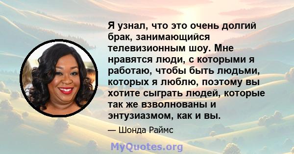 Я узнал, что это очень долгий брак, занимающийся телевизионным шоу. Мне нравятся люди, с которыми я работаю, чтобы быть людьми, которых я люблю, поэтому вы хотите сыграть людей, которые так же взволнованы и энтузиазмом, 