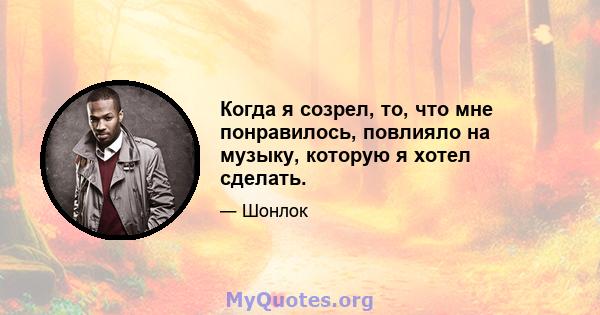 Когда я созрел, то, что мне понравилось, повлияло на музыку, которую я хотел сделать.