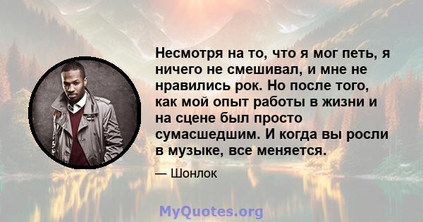 Несмотря на то, что я мог петь, я ничего не смешивал, и мне не нравились рок. Но после того, как мой опыт работы в жизни и на сцене был просто сумасшедшим. И когда вы росли в музыке, все меняется.