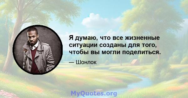 Я думаю, что все жизненные ситуации созданы для того, чтобы вы могли поделиться.