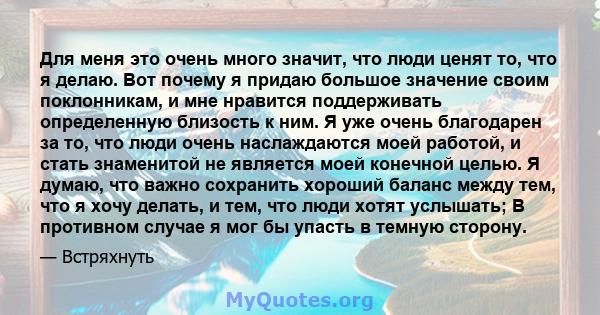 Для меня это очень много значит, что люди ценят то, что я делаю. Вот почему я придаю большое значение своим поклонникам, и мне нравится поддерживать определенную близость к ним. Я уже очень благодарен за то, что люди