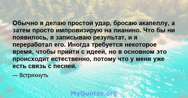 Обычно я делаю простой удар, бросаю акапеллу, а затем просто импровизирую на пианино. Что бы ни появилось, я записываю результат, и я переработал его. Иногда требуется некоторое время, чтобы прийти с идеей, но в