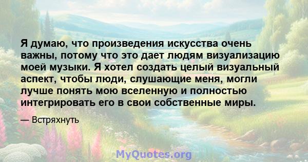 Я думаю, что произведения искусства очень важны, потому что это дает людям визуализацию моей музыки. Я хотел создать целый визуальный аспект, чтобы люди, слушающие меня, могли лучше понять мою вселенную и полностью