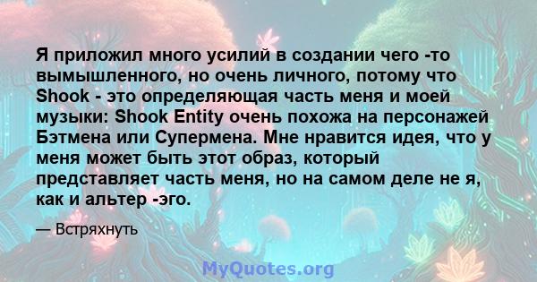 Я приложил много усилий в создании чего -то вымышленного, но очень личного, потому что Shook - это определяющая часть меня и моей музыки: Shook Entity очень похожа на персонажей Бэтмена или Супермена. Мне нравится идея, 