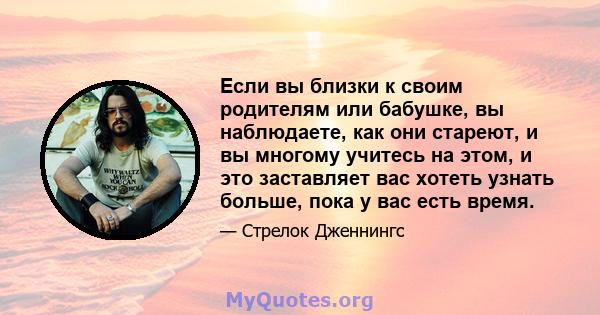 Если вы близки к своим родителям или бабушке, вы наблюдаете, как они стареют, и вы многому учитесь на этом, и это заставляет вас хотеть узнать больше, пока у вас есть время.