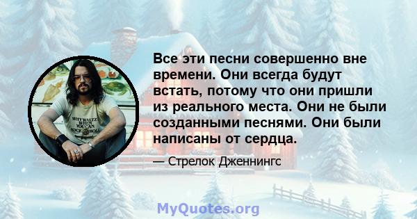 Все эти песни совершенно вне времени. Они всегда будут встать, потому что они пришли из реального места. Они не были созданными песнями. Они были написаны от сердца.