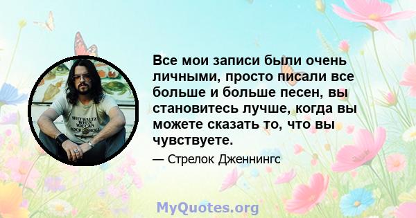 Все мои записи были очень личными, просто писали все больше и больше песен, вы становитесь лучше, когда вы можете сказать то, что вы чувствуете.