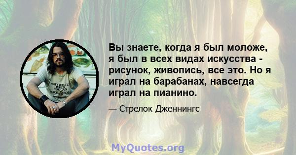 Вы знаете, когда я был моложе, я был в всех видах искусства - рисунок, живопись, все это. Но я играл на барабанах, навсегда играл на пианино.