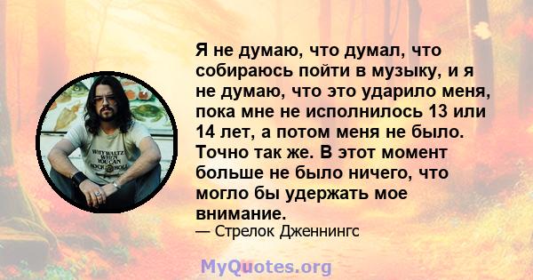 Я не думаю, что думал, что собираюсь пойти в музыку, и я не думаю, что это ударило меня, пока мне не исполнилось 13 или 14 лет, а потом меня не было. Точно так же. В этот момент больше не было ничего, что могло бы