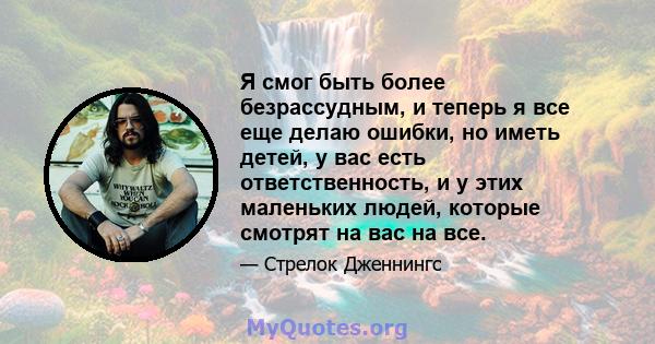 Я смог быть более безрассудным, и теперь я все еще делаю ошибки, но иметь детей, у вас есть ответственность, и у этих маленьких людей, которые смотрят на вас на все.