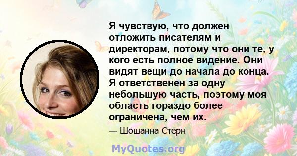 Я чувствую, что должен отложить писателям и директорам, потому что они те, у кого есть полное видение. Они видят вещи до начала до конца. Я ответственен за одну небольшую часть, поэтому моя область гораздо более