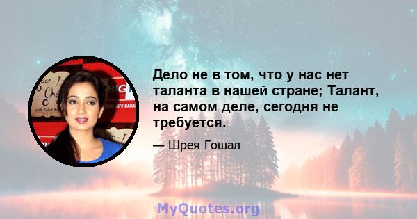 Дело не в том, что у нас нет таланта в нашей стране; Талант, на самом деле, сегодня не требуется.