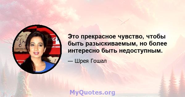 Это прекрасное чувство, чтобы быть разыскиваемым, но более интересно быть недоступным.